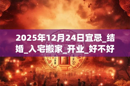 2025年12月24日宜忌_结婚_入宅搬家_开业_好不好？