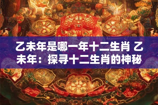 乙未年是哪一年十二生肖 乙未年：探寻十二生肖的神秘轮回