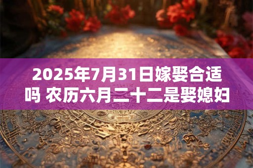 2025年7月31日嫁娶合适吗 农历六月二十二是娶媳妇吉日吗