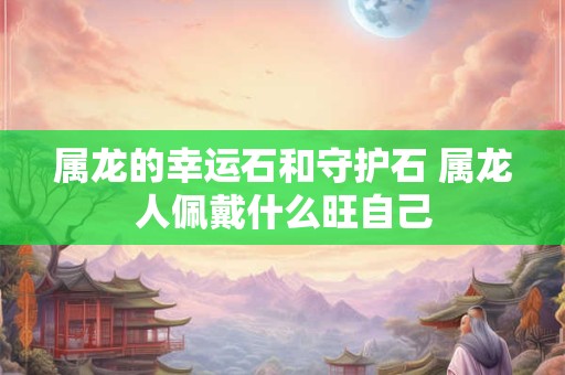 属龙的幸运石和守护石 属龙人佩戴什么旺自己
