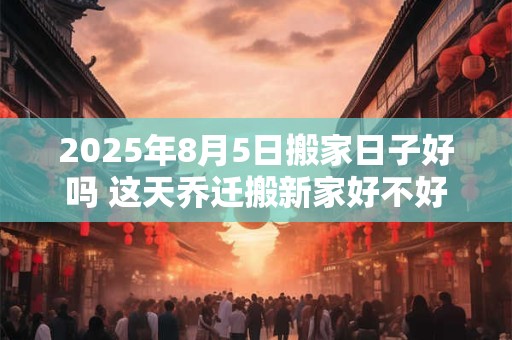 2025年8月5日搬家日子好吗 这天乔迁搬新家好不好