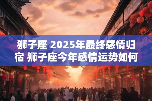 狮子座 2025年最终感情归宿 狮子座今年感情运势如何
