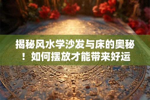 揭秘风水学沙发与床的奥秘！如何摆放才能带来好运