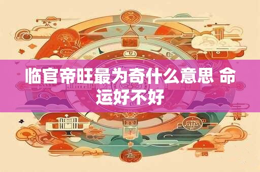 临官帝旺最为奇什么意思 命运好不好 临官帝旺最为奇什么意思 命运好不好