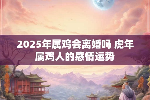 2025年属鸡会离婚吗 虎年属鸡人的感情运势