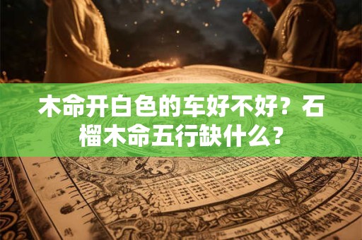 木命开白色的车好不好？石榴木命五行缺什么？