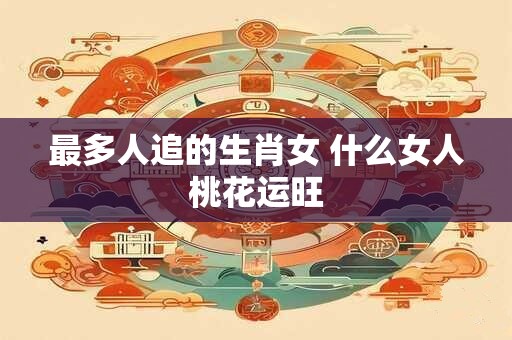 最多人追的生肖女 什么女人桃花运旺