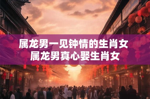 属龙男一见钟情的生肖女 属龙男真心娶生肖女