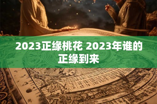 2023正缘桃花 2023年谁的正缘到来