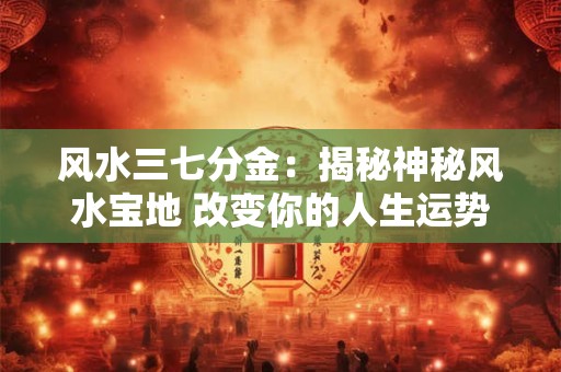 风水三七分金：揭秘神秘风水宝地 改变你的人生运势！