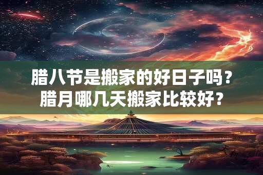 腊八节是搬家的好日子吗？腊月哪几天搬家比较好？