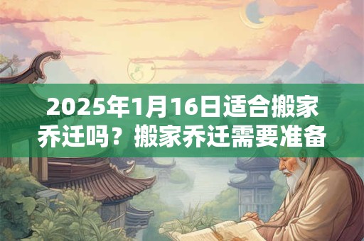 2025年1月16日适合搬家乔迁吗？搬家乔迁需要准备什么？