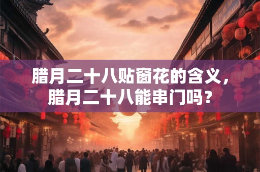 腊月二十八贴窗花的含义，腊月二十八能串门吗？