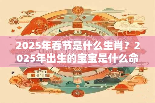 2025年春节是什么生肖？2025年出生的宝宝是什么命？