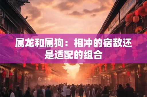 属龙和属狗：相冲的宿敌还是适配的组合