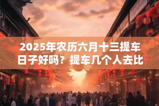 2025年农历六月十三提车日子好吗？提车几个人去比较合适？