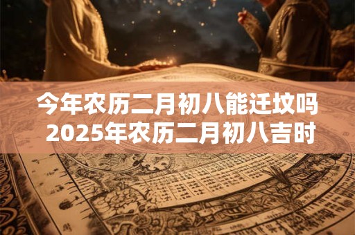 今年农历二月初八能迁坟吗 2025年农历二月初八吉时