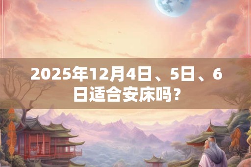 2025年12月4日、5日、6日适合安床吗？