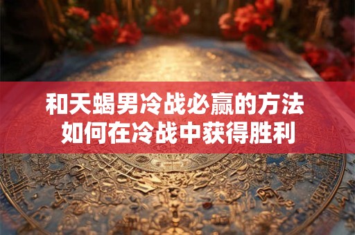 和天蝎男冷战必赢的方法 如何在冷战中获得胜利