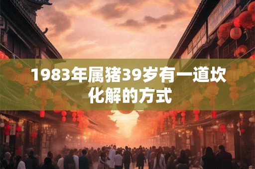 1983年属猪39岁有一道坎 化解的方式