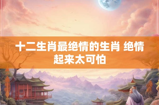 十二生肖最绝情的生肖 绝情起来太可怕