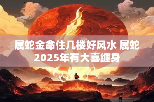 属蛇金命住几楼好风水 属蛇2025年有大喜缠身