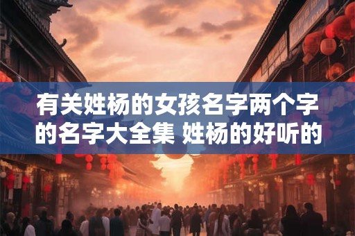 有关姓杨的女孩名字两个字的名字大全集 姓杨的好听的女孩名字两个字