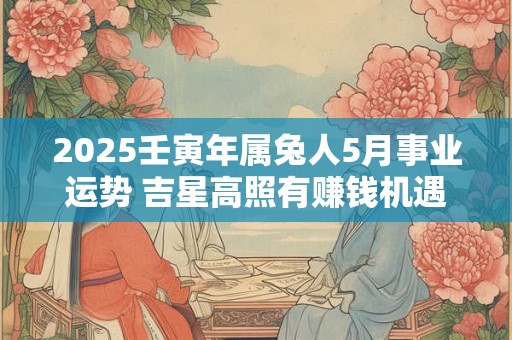 2025壬寅年属兔人5月事业运势 吉星高照有赚钱机遇
