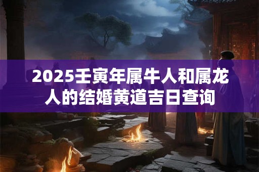 2025壬寅年属牛人和属龙人的结婚黄道吉日查询