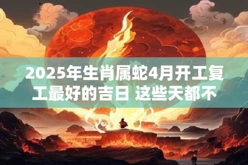 2025年生肖属蛇4月开工复工最好的吉日 这些天都不错