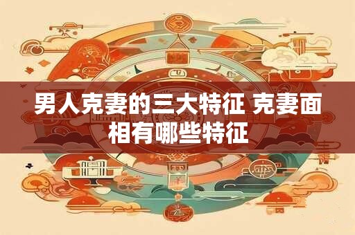 男人克妻的三大特征 克妻面相有哪些特征