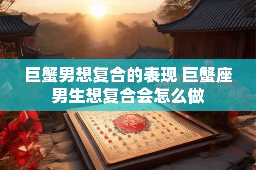 巨蟹男想复合的表现 巨蟹座男生想复合会怎么做