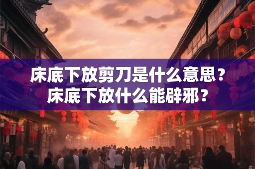床底下放剪刀是什么意思?床底下放什么能辟邪? 床底下放剪刀是什么意思?床底下放什么能辟邪?