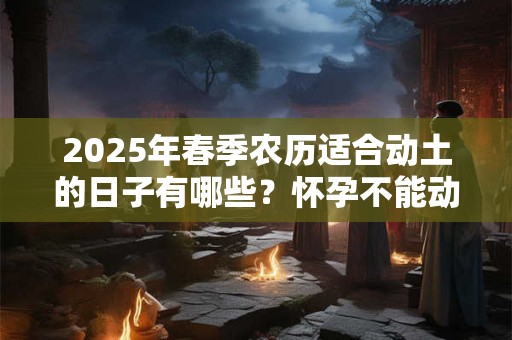 2025年春季农历适合动土的日子有哪些？怀孕不能动土吗