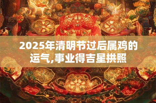 2025年清明节过后属鸡的运气,事业得吉星拱照