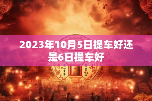 2023年10月5日提车好还是6日提车好