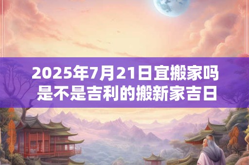 2025年7月21日宜搬家吗 是不是吉利的搬新家吉日
