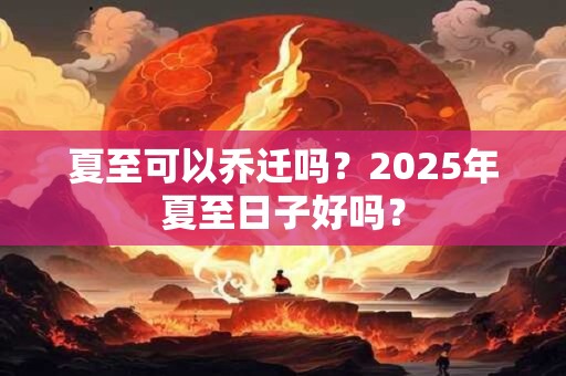 夏至可以乔迁吗?2025年夏至日子好吗? 夏至可以乔迁吗?2025年夏至日子好吗?