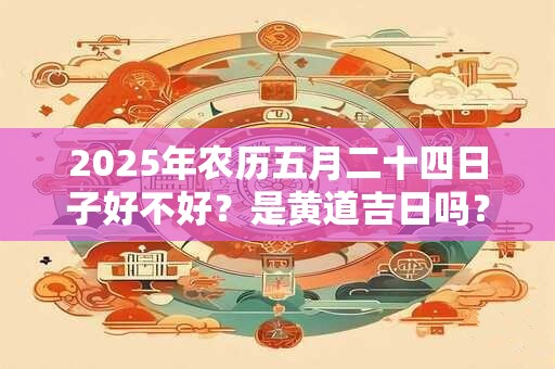 2025年农历五月二十四日子好不好？是黄道吉日吗？