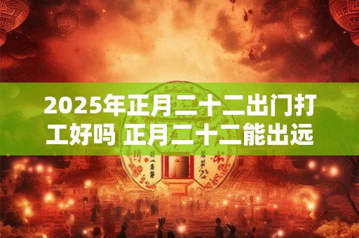 2025年正月二十二出门打工好吗 正月二十二能出远门吗