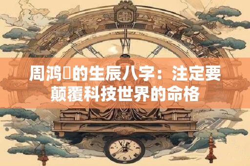 周鸿祎的生辰八字:注定要颠覆科技世界的命格 周鸿祎的生辰八字:注定要颠覆科技世界的命格