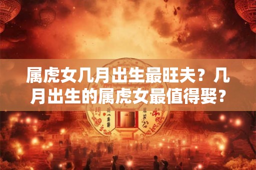 属虎女几月出生最旺夫？几月出生的属虎女最值得娶？