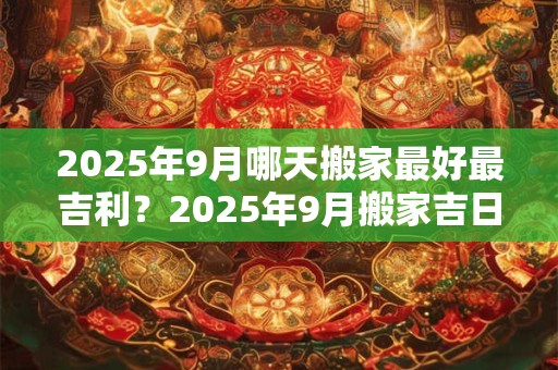 2025年9月哪天搬家最好最吉利？2025年9月搬家吉日查询