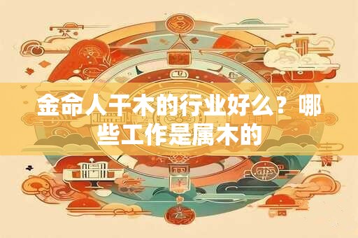 金命人干木的行业好么？哪些工作是属木的