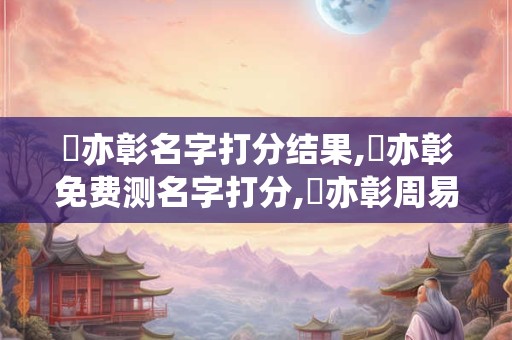 楊亦彰名字打分结果,楊亦彰免费测名字打分,楊亦彰周易免费测名字打分
