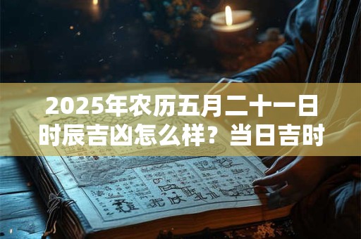 2025年农历五月二十一日时辰吉凶怎么样？当日吉时对应宜忌