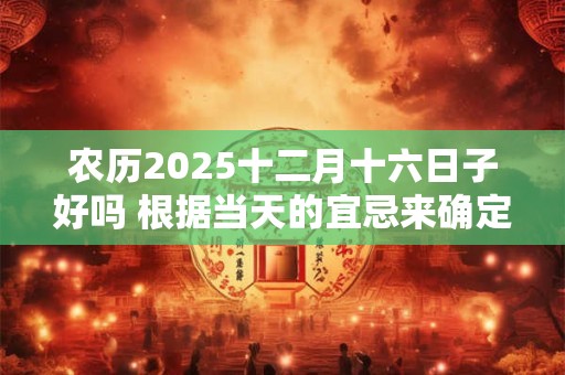农历2025十二月十六日子好吗 根据当天的宜忌来确定的
