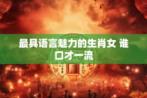 最具语言魅力的生肖女 谁口才一流