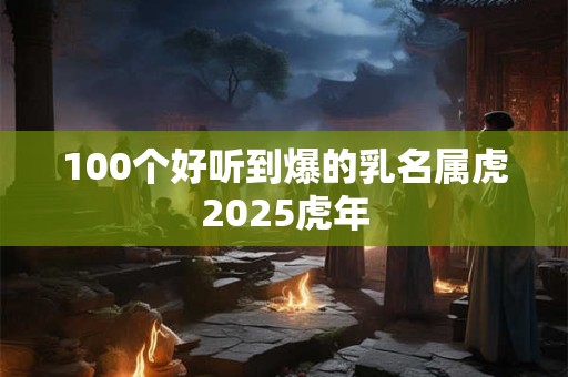 100个好听到爆的乳名属虎2025虎年