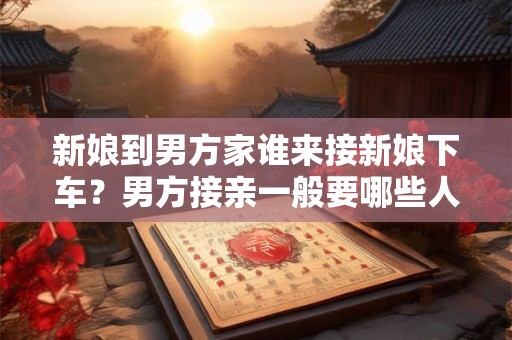 新娘到男方家谁来接新娘下车？男方接亲一般要哪些人？